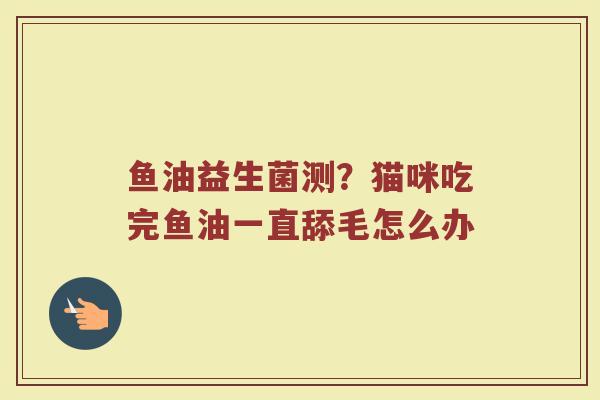 鱼油益生菌测?猫咪吃完鱼油一直舔毛怎么办 鱼油益生菌测?猫咪吃完鱼油一直舔毛怎么办