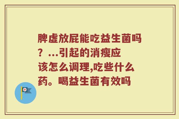 脾虚放屁能吃益生菌吗？...引起的消瘦应该怎么调理,吃些什么药。喝益生菌有效吗