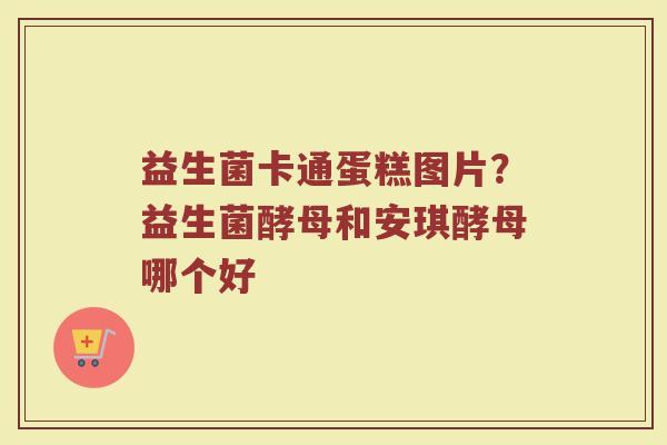 益生菌卡通蛋糕图片？益生菌酵母和安琪酵母哪个好