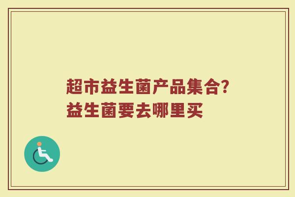 超市益生菌产品集合?益生菌要去哪里买 超市益生菌产品集合?益生菌要去哪里买