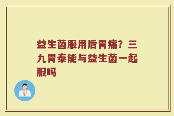 益生菌服用后胃痛？三九胃泰能与益生菌一起服吗
