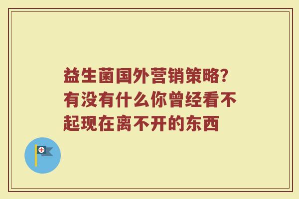 益生菌国外营销策略？有没有什么你曾经看不起现在离不开的东西 