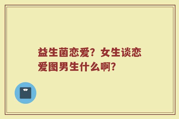 益生菌恋爱？女生谈恋爱图男生什么啊？