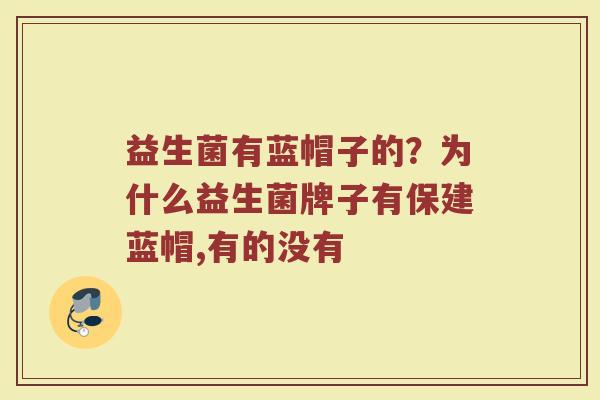 益生菌有蓝帽子的?为什么益生菌牌子有保建蓝帽,有的没有 益生菌有蓝帽子的?为什么益生菌牌子有保建蓝帽,有的没有