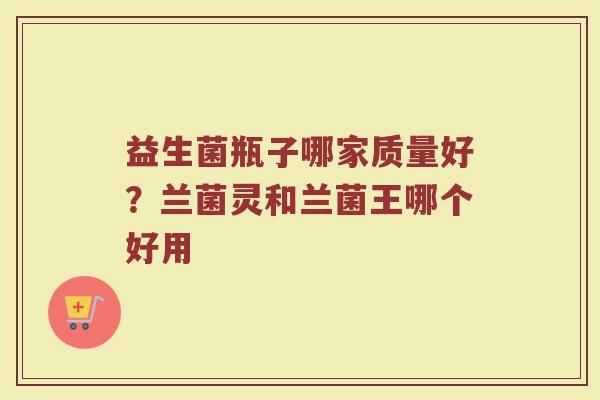 益生菌瓶子哪家质量好？兰菌灵和兰菌王哪个好用