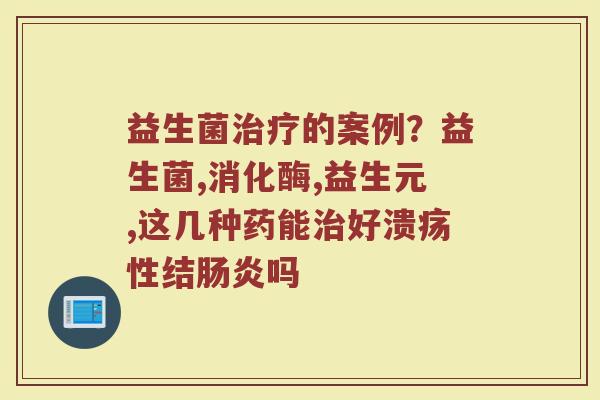 益生菌治疗的案例？益生菌,消化酶,益生元,这几种药能治好溃疡性结肠炎吗