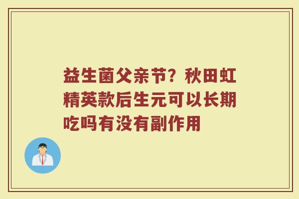 益生菌父亲节？秋田虹精英款后生元可以长期吃吗有没有副作用