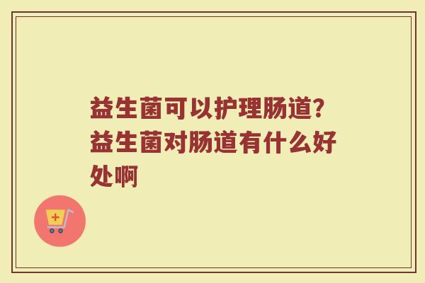 益生菌可以护理肠道?益生菌对肠道有什么好处啊 益生菌可以护理肠道?益生菌对肠道有什么好处啊