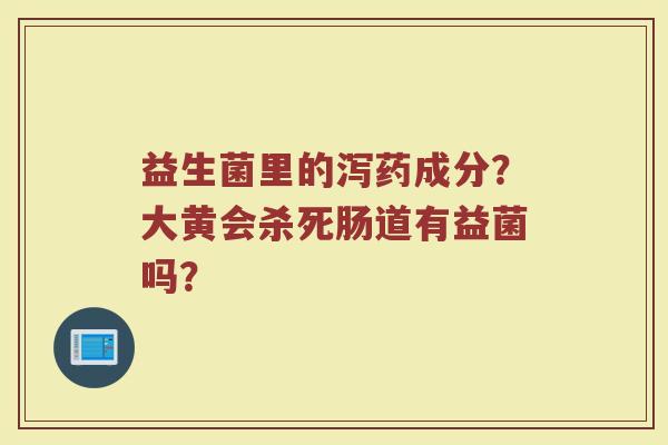 益生菌里的泻药成分?大黄会杀死肠道有益菌吗? 益生菌里的泻药成分?大黄会杀死肠道有益菌吗?