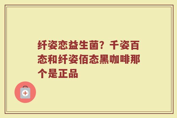纤姿恋益生菌?千姿百态和纤姿佰态黑咖啡那个是正品 纤姿恋益生菌?千姿百态和纤姿佰态黑咖啡那个是正品