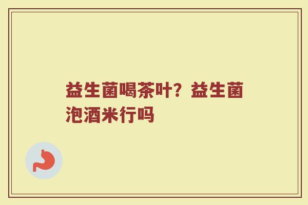 益生菌喝茶叶?益生菌泡酒米行吗 益生菌喝茶叶?益生菌泡酒米行吗