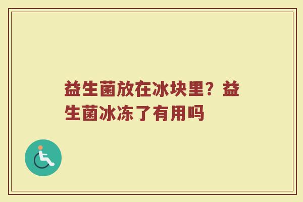 益生菌放在冰块里?益生菌冰冻了有用吗 益生菌放在冰块里?益生菌冰冻了有用吗