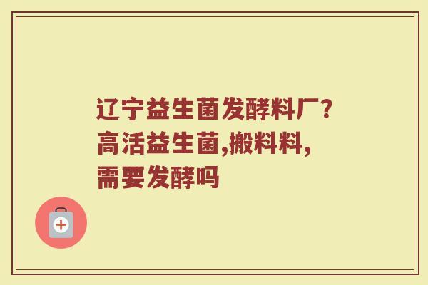 辽宁益生菌发酵料厂？高活益生菌,搬料料,需要发酵吗