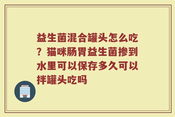 益生菌混合罐头怎么吃？猫咪肠胃益生菌掺到水里可以保存多久可以拌罐头吃吗