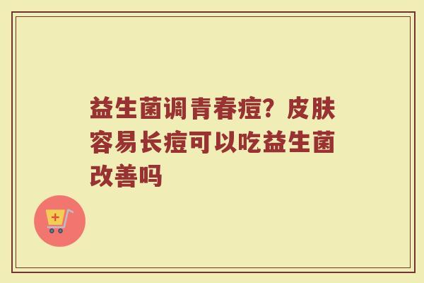 益生菌调青春痘?容易长痘可以吃益生菌改善吗 益生菌调青春痘?容易长痘可以吃益生菌改善吗