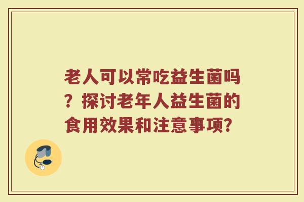 老人可以常吃益生菌吗?探讨老年人益生菌的食用效果和注意事项? 老人可以常吃益生菌吗?探讨老年人益生菌的食用效果和注意事项?