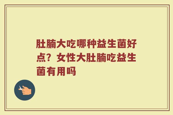肚腩大吃哪种益生菌好点?女性大肚腩吃益生菌有用吗 肚腩大吃哪种益生菌好点?女性大肚腩吃益生菌有用吗