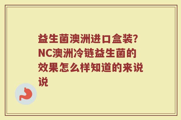 益生菌澳洲进口盒装?NC澳洲冷链益生菌的效果怎么样知道的来说说 益生菌澳洲进口盒装?NC澳洲冷链益生菌的效果怎么样知道的来说说
