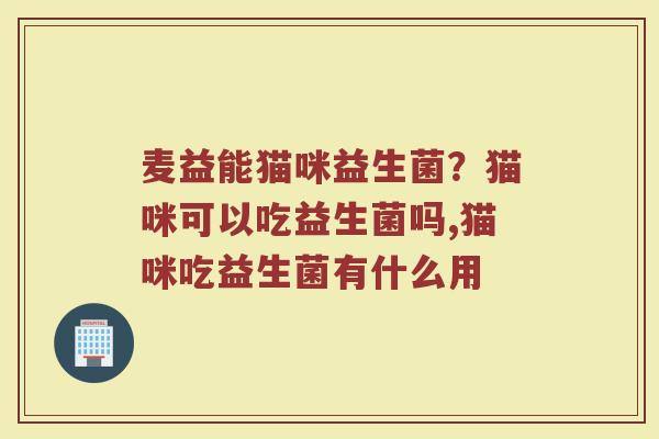 麦益能猫咪益生菌？猫咪可以吃益生菌吗,猫咪吃益生菌有什么用
