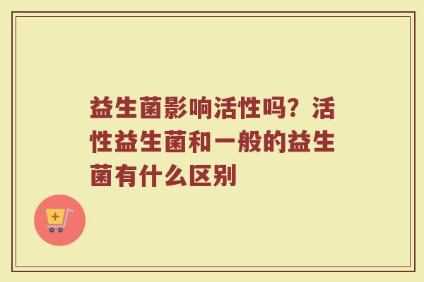 益生菌影响活性吗?活性益生菌和一般的益生菌有什么区别 益生菌影响活性吗?活性益生菌和一般的益生菌有什么区别