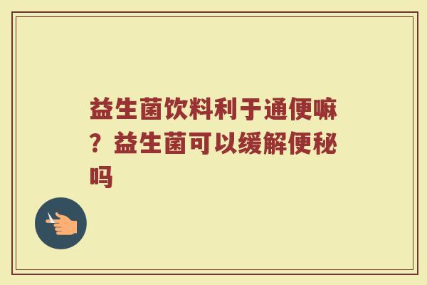 益生菌饮料利于通便嘛？益生菌可以缓解便秘吗