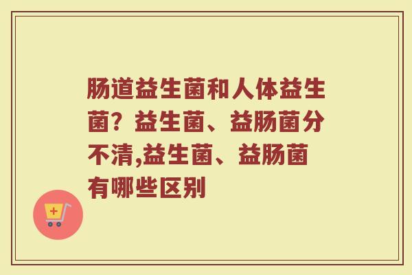 肠道益生菌和人体益生菌？益生菌、益肠菌分不清,益生菌、益肠菌有哪些区别