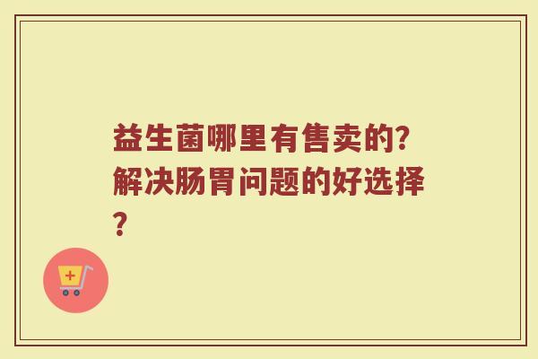 益生菌哪里有售卖的？解决肠胃问题的好选择？