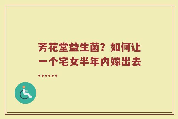 芳花堂益生菌？如何让一个宅女半年内嫁出去……