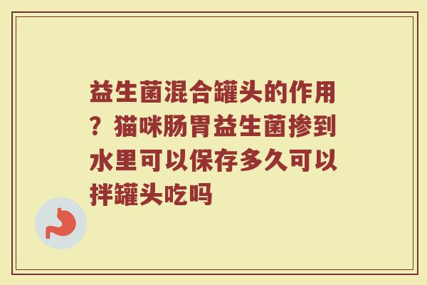 益生菌混合罐头的作用?猫咪肠胃益生菌掺到水里可以保存多久可以拌罐头吃吗 益生菌混合罐头的作用?猫咪肠胃益生菌掺到水里可以保存多久可以拌罐头吃吗