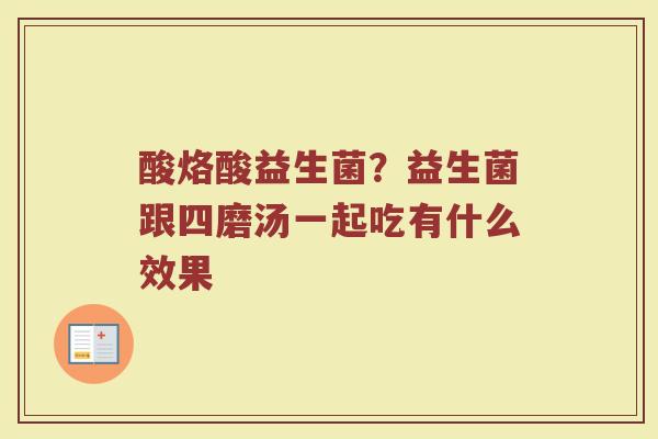 酸烙酸益生菌？益生菌跟四磨汤一起吃有什么效果