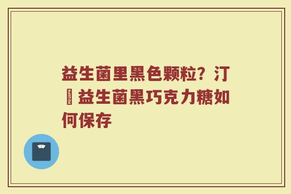 益生菌里黑色颗粒？汀鈉益生菌黑巧克力糖如何保存