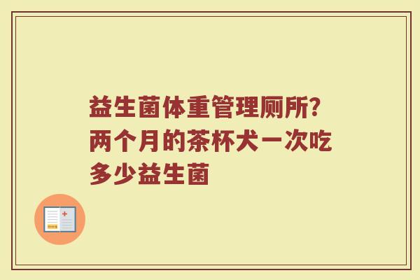 益生菌体重管理厕所?两个月的茶杯犬一次吃多少益生菌 益生菌体重管理厕所?两个月的茶杯犬一次吃多少益生菌