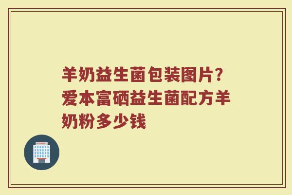 羊奶益生菌包装图片？爱本富硒益生菌配方羊奶粉多少钱