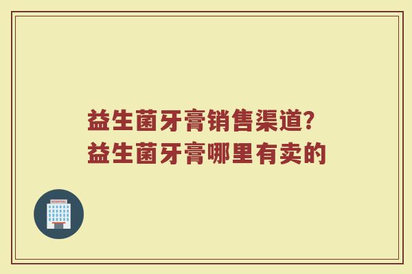 益生菌牙膏销售渠道？益生菌牙膏哪里有卖的