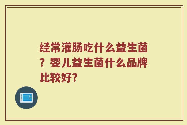 经常灌肠吃什么益生菌？婴儿益生菌什么品牌比较好？