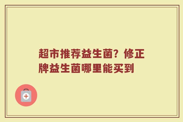 超市推荐益生菌？修正牌益生菌哪里能买到