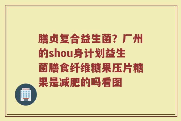 膳贞复合益生菌？厂州的shou身计划益生菌膳食纤维糖果压片糖果是减肥的吗看图
