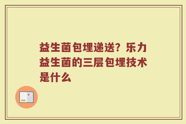 益生菌包埋递送？乐力益生菌的三层包埋技术是什么