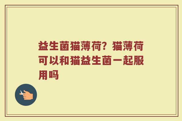 益生菌猫薄荷？猫薄荷可以和猫益生菌一起服用吗