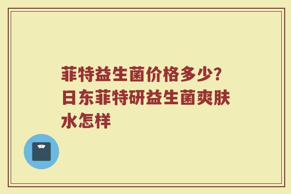 菲特益生菌价格多少？日东菲特研益生菌爽肤水怎样
