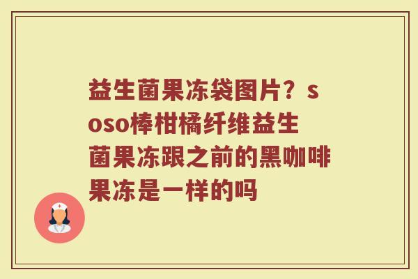 益生菌果冻袋图片？soso棒柑橘纤维益生菌果冻跟之前的黑咖啡果冻是一样的吗