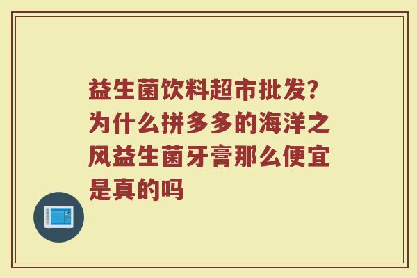 益生菌饮料超市批发？为什么拼多多的海洋之风益生菌牙膏那么便宜是真的吗