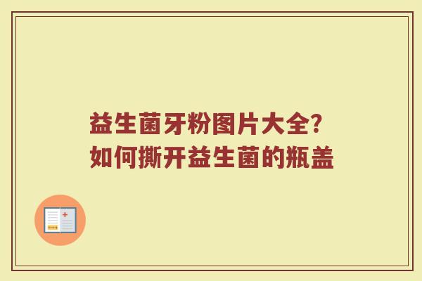 益生菌牙粉图片大全？如何撕开益生菌的瓶盖