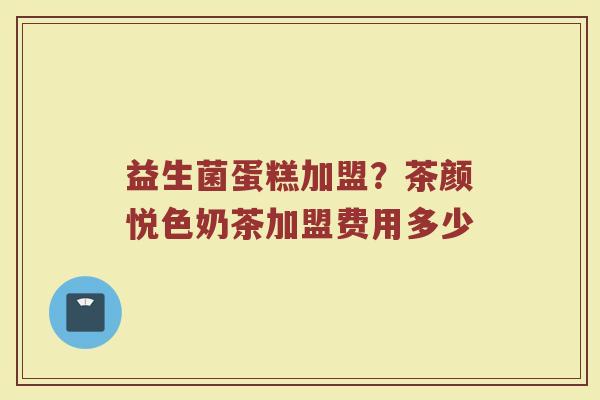 益生菌蛋糕加盟？茶颜悦色奶茶加盟费用多少
