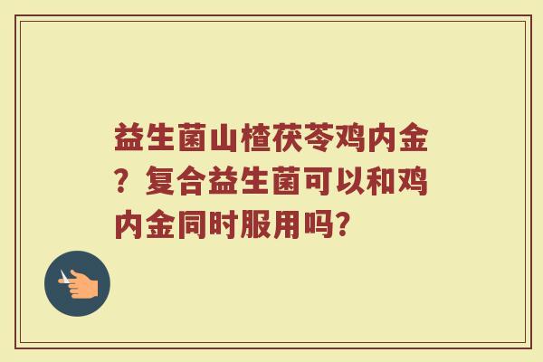益生菌山楂茯苓鸡内金？复合益生菌可以和鸡内金同时服用吗？