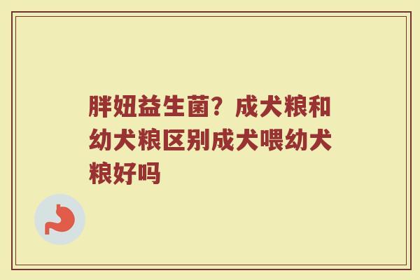 胖妞益生菌？成犬粮和幼犬粮区别成犬喂幼犬粮好吗