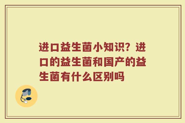 进口益生菌小知识?进口的益生菌和国产的益生菌有什么区别吗 进口益生菌小知识?进口的益生菌和国产的益生菌有什么区别吗
