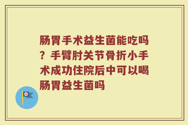 肠胃手术益生菌能吃吗？手臂肘关节骨折小手术成功住院后中可以喝肠胃益生菌吗