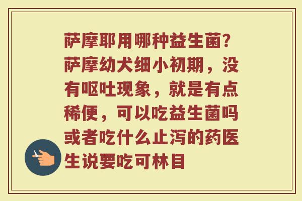 萨摩耶用哪种益生菌？萨摩幼犬细小初期，没有呕吐现象，就是有点稀便，可以吃益生菌吗或者吃什么止泻的药医生说要吃可林目