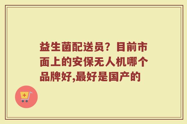 益生菌配送员？目前市面上的安保无人机哪个品牌好,最好是国产的